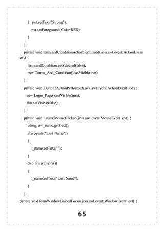 65
{ pst.setText("Strong");
pst.setForeground(Color.RED);
}
}
private void termsandConditionActionPerformed(java.awt.event.ActionEvent
evt) {
termsandCondition.setSelected(false);
new Terms_And_Condition().setVisible(true);
}
private void jButton2ActionPerformed(java.awt.event.ActionEvent evt) {
new Login_Page().setVisible(true);
this.setVisible(false);
}
private void l_nameMouseClicked(java.awt.event.MouseEvent evt) {
String u=l_name.getText();
if(u.equals("Last Name"))
{
l_name.setText("");
}
else if(u.isEmpty())
{
l_name.setText("Last Name");
}
}
private void formWindowGainedFocus(java.awt.event.WindowEvent evt) {
 
