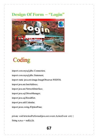 67
import com.mysql.jdbc.Connection;
import com.mysql.jdbc.Statement;
import static java.awt.image.ImageObserver.WIDTH;
import java.net.InetAddress;
import java.net.NetworkInterface;
import java.sql.DriverManager;
import java.sql.ResultSet;
import java.util.Calendar;
import javax.swing.JOptionPane;
private void lnActionPerformed(java.awt.event.ActionEvent evt) {
String n,m,o = null,k,l,h;
 