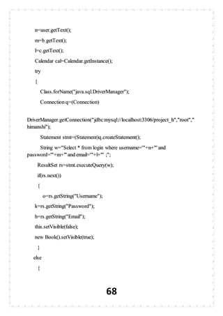 68
n=user.getText();
m=b.getText();
l=c.getText();
Calendar cal=Calendar.getInstance();
try
{
Class.forName("java.sql.DriverManager");
Connection q=(Connection)
DriverManager.getConnection("jdbc:mysql://localhost:3306/project_h","root","
himanshi");
Statement stmt=(Statement)q.createStatement();
String w="Select * from login where username='"+n+"' and
password='"+m+"' and email='"+l+"' ;";
ResultSet rs=stmt.executeQuery(w);
if(rs.next())
{
o=rs.getString("Username");
k=rs.getString("Password");
h=rs.getString("Email");
this.setVisible(false);
new Book().setVisible(true);
}
else
{
 