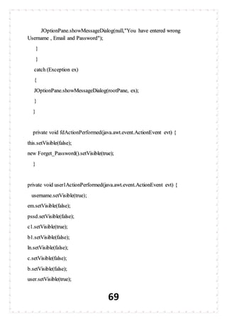 69
JOptionPane.showMessageDialog(null,"You have entered wrong
Username , Email and Password");
}
}
catch (Exception ex)
{
JOptionPane.showMessageDialog(rootPane, ex);
}
}
private void fdActionPerformed(java.awt.event.ActionEvent evt) {
this.setVisible(false);
new Forget_Password().setVisible(true);
}
private void user1ActionPerformed(java.awt.event.ActionEvent evt) {
username.setVisible(true);
em.setVisible(false);
pssd.setVisible(false);
c1.setVisible(true);
b1.setVisible(false);
ln.setVisible(false);
c.setVisible(false);
b.setVisible(false);
user.setVisible(true);
 