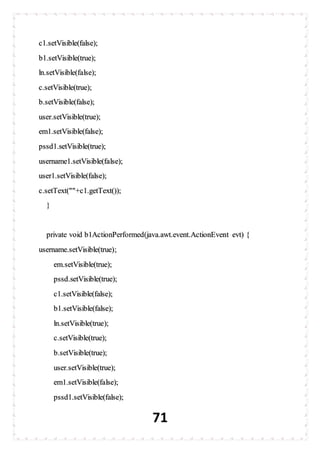 71
c1.setVisible(false);
b1.setVisible(true);
ln.setVisible(false);
c.setVisible(true);
b.setVisible(false);
user.setVisible(true);
em1.setVisible(false);
pssd1.setVisible(true);
username1.setVisible(false);
user1.setVisible(false);
c.setText(""+c1.getText());
}
private void b1ActionPerformed(java.awt.event.ActionEvent evt) {
username.setVisible(true);
em.setVisible(true);
pssd.setVisible(true);
c1.setVisible(false);
b1.setVisible(false);
ln.setVisible(true);
c.setVisible(true);
b.setVisible(true);
user.setVisible(true);
em1.setVisible(false);
pssd1.setVisible(false);
 