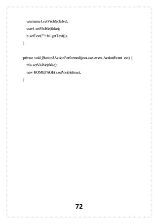 72
username1.setVisible(false);
user1.setVisible(false);
b.setText(""+b1.getText());
}
private void jButton3ActionPerformed(java.awt.event.ActionEvent evt) {
this.setVisible(false);
new HOMEPAGE().setVisible(true);
}
 