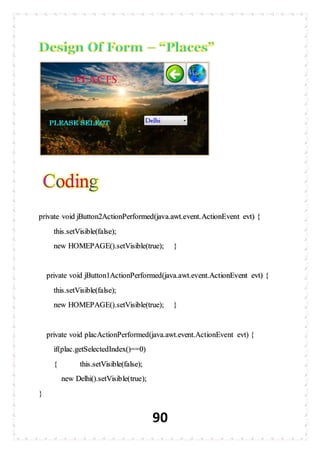 90
private void jButton2ActionPerformed(java.awt.event.ActionEvent evt) {
this.setVisible(false);
new HOMEPAGE().setVisible(true); }
private void jButton1ActionPerformed(java.awt.event.ActionEvent evt) {
this.setVisible(false);
new HOMEPAGE().setVisible(true); }
private void placActionPerformed(java.awt.event.ActionEvent evt) {
if(plac.getSelectedIndex()==0)
{ this.setVisible(false);
new Delhi().setVisible(true);
}
 