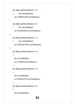 91
else if(plac.getSelectedIndex()==1)
{ this.setVisible(false);
new AMRITSAR().setVisible(true);
}
else if(plac.getSelectedIndex()==2)
{ this.setVisible(false);
new BAGDOGRA().setVisible(true);
}
else if(plac.getSelectedIndex()==3)
{ this.setVisible(false);
new BENGALURU().setVisible(true);
}
else if(plac.getSelectedIndex()==4)
{
this.setVisible(false);
new JAMMU().setVisible(true);
}
else if(plac.getSelectedIndex()==5)
{
this.setVisible(false);
new KOLKATTA().setVisible(true);
}
else if(plac.getSelectedIndex()==6)
{
this.setVisible(false);
 