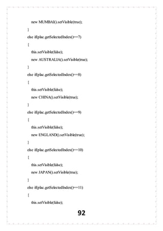 92
new MUMBAI().setVisible(true);
}
else if(plac.getSelectedIndex()==7)
{
this.setVisible(false);
new AUSTRALIA().setVisible(true);
}
else if(plac.getSelectedIndex()==8)
{
this.setVisible(false);
new CHINA().setVisible(true);
}
else if(plac.getSelectedIndex()==9)
{
this.setVisible(false);
new ENGLAND().setVisible(true);
}
else if(plac.getSelectedIndex()==10)
{
this.setVisible(false);
new JAPAN().setVisible(true);
}
else if(plac.getSelectedIndex()==11)
{
this.setVisible(false);
 