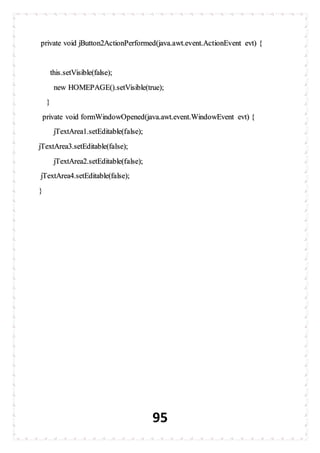 95
private void jButton2ActionPerformed(java.awt.event.ActionEvent evt) {
this.setVisible(false);
new HOMEPAGE().setVisible(true);
}
private void formWindowOpened(java.awt.event.WindowEvent evt) {
jTextArea1.setEditable(false);
jTextArea3.setEditable(false);
jTextArea2.setEditable(false);
jTextArea4.setEditable(false);
}
 