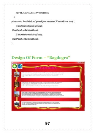 97
new HOMEPAGE().setVisible(true);
}
private void formWindowOpened(java.awt.event.WindowEvent evt) {
jTextArea1.setEditable(false);
jTextArea2.setEditable(false);
jTextArea3.setEditable(false);
jTextArea4.setEditable(false);
}
 
