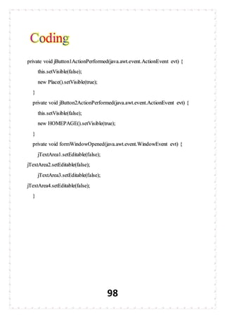 98
private void jButton1ActionPerformed(java.awt.event.ActionEvent evt) {
this.setVisible(false);
new Place().setVisible(true);
}
private void jButton2ActionPerformed(java.awt.event.ActionEvent evt) {
this.setVisible(false);
new HOMEPAGE().setVisible(true);
}
private void formWindowOpened(java.awt.event.WindowEvent evt) {
jTextArea1.setEditable(false);
jTextArea2.setEditable(false);
jTextArea3.setEditable(false);
jTextArea4.setEditable(false);
}
 