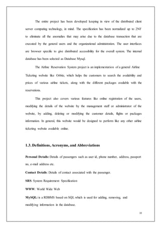 10
The entire project has been developed keeping in view of the distributed client
server computing technology, in mind. The specification has been normalized up to 2NF
to eliminate all the anomalies that may arise due to the database transaction that are
executed by the general users and the organizational administration. The user interfaces
are browser specific to give distributed accessibility for the overall system. The internal
database has been selected as Database Mysql.
The Airline Reservation System project is an implementation of a general Airline
Ticketing website like Orbitz, which helps the customers to search the availability and
prices of various airline tickets, along with the different packages available with the
reservations.
This project also covers various features like online registration of the users,
modifying the details of the website by the management staff or administrator of the
website, by adding, deleting or modifying the customer details, flights or packages
information. In general, this website would be designed to perform like any other airline
ticketing website available online.
1.3. Definitions, Acronyms, and Abbreviations
Personal Details: Details of passengers such as user id, phone number, address, passport
no, e-mail address etc.
Contact Details: Details of contact associated with the passenger.
SRS: System Requirement Specification
WWW: World Wide Web
MySQL: is a RDBMS based on SQL which is used for adding, removing, and
modifying information in the database.
 