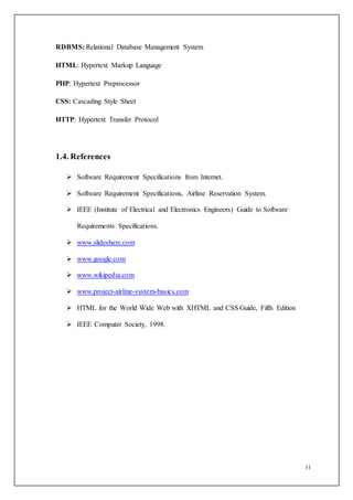 11
RDBMS: Relational Database Management System
HTML: Hypertext Markup Language
PHP: Hypertext Preprocessor
CSS: Cascading Style Sheet
HTTP: Hypertext Transfer Protocol
1.4. References
 Software Requirement Specifications from Internet.
 Software Requirement Specifications, Airline Reservation System.
 IEEE (Institute of Electrical and Electronics Engineers) Guide to Software
Requirements Specifications.
 www.slideshare.com
 www.google.com
 www.wikipedia.com
 www.project-airline-system-basics.com
 HTML for the World Wide Web with XHTML and CSS Guide, Fifth Edition
 IEEE Computer Society, 1998.
 