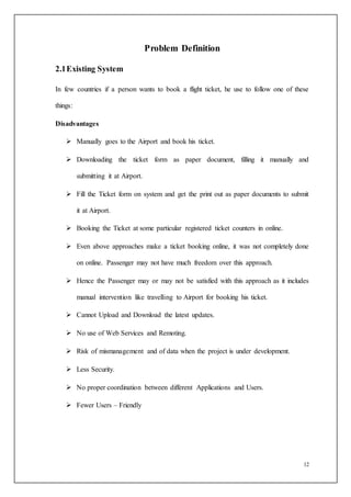 12
Problem Definition
2.1Existing System
In few countries if a person wants to book a flight ticket, he use to follow one of these
things:
Disadvantages
 Manually goes to the Airport and book his ticket.
 Downloading the ticket form as paper document, filling it manually and
submitting it at Airport.
 Fill the Ticket form on system and get the print out as paper documents to submit
it at Airport.
 Booking the Ticket at some particular registered ticket counters in online.
 Even above approaches make a ticket booking online, it was not completely done
on online. Passenger may not have much freedom over this approach.
 Hence the Passenger may or may not be satisfied with this approach as it includes
manual intervention like travelling to Airport for booking his ticket.
 Cannot Upload and Download the latest updates.
 No use of Web Services and Remoting.
 Risk of mismanagement and of data when the project is under development.
 Less Security.
 No proper coordination between different Applications and Users.
 Fewer Users – Friendly
 