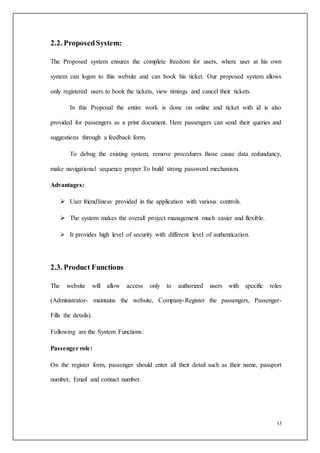 13
2.2. ProposedSystem:
The Proposed system ensures the complete freedom for users, where user at his own
system can logon to this website and can book his ticket. Our proposed system allows
only registered users to book the tickets, view timings and cancel their tickets.
In this Proposal the entire work is done on online and ticket with id is also
provided for passengers as a print document. Here passengers can send their queries and
suggestions through a feedback form.
To debug the existing system, remove procedures those cause data redundancy,
make navigational sequence proper To build strong password mechanism.
Advantages:
 User friendliness provided in the application with various controls.
 The system makes the overall project management much easier and flexible.
 It provides high level of security with different level of authentication.
2.3. Product Functions
The website will allow access only to authorized users with specific roles
(Administrator- maintains the website, Company-Register the passengers, Passenger-
Fills the details).
Following are the System Functions:
Passenger role:
On the register form, passenger should enter all their detail such as their name, passport
number, Email and contact number.
 