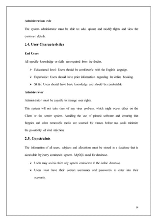14
Administration role
The system administrator must be able to: add, update and modify flights and view the
customer details.
2.4. User Characteristics
End Users
All specific knowledge or skills are required from the feeder.
 Educational level: Users should be comfortable with the English language.
 Experience: Users should have prior information regarding the online booking.
 Skills: Users should have basic knowledge and should be comfortable
Administrator
Administrator must be capable to manage user rights.
This system will not take care of any virus problem, which might occur either on the
Client or the server system. Avoiding the use of pirated software and ensuring that
floppies and other removable media are scanned for viruses before use could minimize
the possibility of viral infection.
2.5. Constraints
The Information of all users, subjects and allocations must be stored in a database that is
accessible by every connected system. MySQL used for database.
 Users may access from any system connected to the online database.
 Users must have their correct usernames and passwords to enter into their
accounts.
 