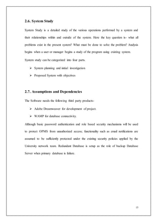 15
2.6. System Study
System Study is a detailed study of the various operations performed by a system and
their relationships within and outside of the system. Here the key question is- what all
problems exist in the present system? What must be done to solve the problem? Analysis
begins when a user or manager begins a study of the program using existing system.
System study can be categorized into four parts.
 System planning and initial investigation
 Proposed System with objectives
2.7. Assumptions and Dependencies
The Software needs the following third party products-
 Adobe Dreamweaver for development of project.
 WAMP for database connectivity.
Although basic password authentication and role based security mechanisms will be used
to protect OPMS from unauthorized access; functionality such as email notifications are
assumed to be sufficiently protected under the existing security policies applied by the
University network team. Redundant Database is setup as the role of backup Database
Server when primary database is failure.
 