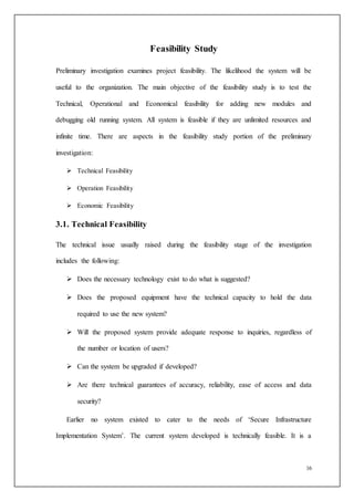 16
Feasibility Study
Preliminary investigation examines project feasibility. The likelihood the system will be
useful to the organization. The main objective of the feasibility study is to test the
Technical, Operational and Economical feasibility for adding new modules and
debugging old running system. All system is feasible if they are unlimited resources and
infinite time. There are aspects in the feasibility study portion of the preliminary
investigation:
 Technical Feasibility
 Operation Feasibility
 Economic Feasibility
3.1. Technical Feasibility
The technical issue usually raised during the feasibility stage of the investigation
includes the following:
 Does the necessary technology exist to do what is suggested?
 Does the proposed equipment have the technical capacity to hold the data
required to use the new system?
 Will the proposed system provide adequate response to inquiries, regardless of
the number or location of users?
 Can the system be upgraded if developed?
 Are there technical guarantees of accuracy, reliability, ease of access and data
security?
Earlier no system existed to cater to the needs of ‘Secure Infrastructure
Implementation System’. The current system developed is technically feasible. It is a
 