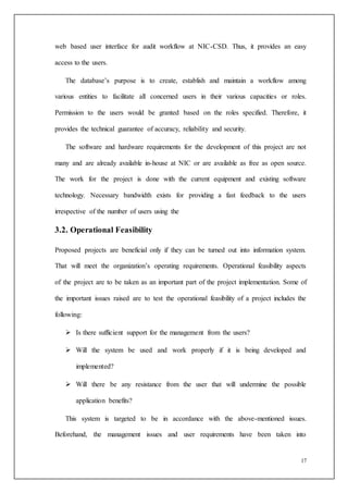17
web based user interface for audit workflow at NIC-CSD. Thus, it provides an easy
access to the users.
The database’s purpose is to create, establish and maintain a workflow among
various entities to facilitate all concerned users in their various capacities or roles.
Permission to the users would be granted based on the roles specified. Therefore, it
provides the technical guarantee of accuracy, reliability and security.
The software and hardware requirements for the development of this project are not
many and are already available in-house at NIC or are available as free as open source.
The work for the project is done with the current equipment and existing software
technology. Necessary bandwidth exists for providing a fast feedback to the users
irrespective of the number of users using the
3.2. Operational Feasibility
Proposed projects are beneficial only if they can be turned out into information system.
That will meet the organization’s operating requirements. Operational feasibility aspects
of the project are to be taken as an important part of the project implementation. Some of
the important issues raised are to test the operational feasibility of a project includes the
following:
 Is there sufficient support for the management from the users?
 Will the system be used and work properly if it is being developed and
implemented?
 Will there be any resistance from the user that will undermine the possible
application benefits?
This system is targeted to be in accordance with the above-mentioned issues.
Beforehand, the management issues and user requirements have been taken into
 
