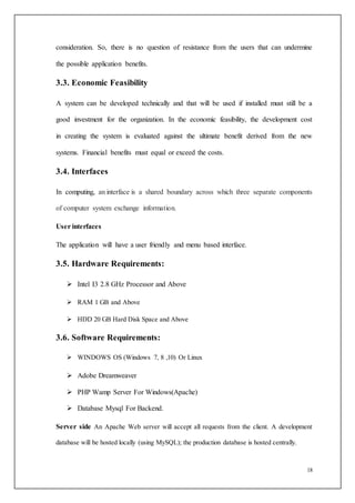18
consideration. So, there is no question of resistance from the users that can undermine
the possible application benefits.
3.3. Economic Feasibility
A system can be developed technically and that will be used if installed must still be a
good investment for the organization. In the economic feasibility, the development cost
in creating the system is evaluated against the ultimate benefit derived from the new
systems. Financial benefits must equal or exceed the costs.
3.4. Interfaces
In computing, an interface is a shared boundary across which three separate components
of computer system exchange information.
User interfaces
The application will have a user friendly and menu based interface.
3.5. Hardware Requirements:
 Intel I3 2.8 GHz Processor and Above
 RAM 1 GB and Above
 HDD 20 GB Hard Disk Space and Above
3.6. Software Requirements:
 WINDOWS OS (Windows 7, 8 ,10) Or Linux
 Adobe Dreamweaver
 PHP Wamp Server For Windows(Apache)
 Database Mysql For Backend.
Server side An Apache Web server will accept all requests from the client. A development
database will be hosted locally (using MySQL); the production database is hosted centrally.
 