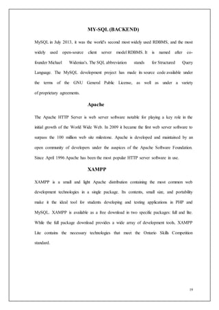19
MY-SQL (BACKEND)
MySQL in July 2013, it was the world's second most widely used RDBMS, and the most
widely used open-source client server model RDBMS. It is named after co-
founder Michael Widenius's. The SQL abbreviation stands for Structured Query
Language. The MySQL development project has made its source code available under
the terms of the GNU General Public License, as well as under a variety
of proprietary agreements.
Apache
The Apache HTTP Server is web server software notable for playing a key role in the
initial growth of the World Wide Web. In 2009 it became the first web server software to
surpass the 100 million web site milestone. Apache is developed and maintained by an
open community of developers under the auspices of the Apache Software Foundation.
Since April 1996 Apache has been the most popular HTTP server software in use.
XAMPP
XAMPP is a small and light Apache distribution containing the most common web
development technologies in a single package. Its contents, small size, and portability
make it the ideal tool for students developing and testing applications in PHP and
MySQL. XAMPP is available as a free download in two specific packages: full and lite.
While the full package download provides a wide array of development tools, XAMPP
Lite contains the necessary technologies that meet the Ontario Skills Competition
standard.
 