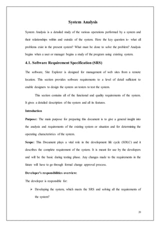 20
System Analysis
System Analysis is a detailed study of the various operations performed by a system and
their relationships within and outside of the system. Here the key question is- what all
problems exist in the present system? What must be done to solve the problem? Analysis
begins when a user or manager begins a study of the program using existing system.
4.1. Software Requirement Specification (SRS)
The software, Site Explorer is designed for management of web sites from a remote
location. This section provides software requirements to a level of detail sufficient to
enable designers to design the system an testers to test the system.
This section contains all of the functional and quality requirements of the system.
It gives a detailed description of the system and all its features.
Introduction
Purpose: The main purpose for preparing this document is to give a general insight into
the analysis and requirements of the existing system or situation and for determining the
operating characteristics of the system.
Scope: This Document plays a vital role in the development life cycle (SDLC) and it
describes the complete requirement of the system. It is meant for use by the developers
and will be the basic during testing phase. Any changes made to the requirements in the
future will have to go through formal change approval process.
Developer’s responsibilities overview:
The developer is responsible for:
 Developing the system, which meets the SRS and solving all the requirements of
the system?
 