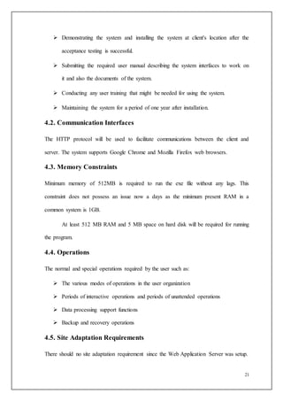21
 Demonstrating the system and installing the system at client's location after the
acceptance testing is successful.
 Submitting the required user manual describing the system interfaces to work on
it and also the documents of the system.
 Conducting any user training that might be needed for using the system.
 Maintaining the system for a period of one year after installation.
4.2. Communication Interfaces
The HTTP protocol will be used to facilitate communications between the client and
server. The system supports Google Chrome and Mozilla Firefox web browsers.
4.3. Memory Constraints
Minimum memory of 512MB is required to run the exe file without any lags. This
constraint does not possess an issue now a days as the minimum present RAM in a
common system is 1GB.
At least 512 MB RAM and 5 MB space on hard disk will be required for running
the program.
4.4. Operations
The normal and special operations required by the user such as:
 The various modes of operations in the user organization
 Periods of interactive operations and periods of unattended operations
 Data processing support functions
 Backup and recovery operations
4.5. Site Adaptation Requirements
There should no site adaptation requirement since the Web Application Server was setup.
 