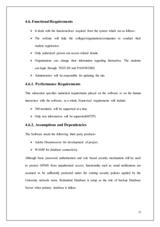 22
4.6. FunctionalRequirements
 It deals with the functionalities required from the system which are as follows:
 The website will help the colleges/organizations/companies to conduct their
student registration
 Only authorized person can access related details.
 Organizations can change their information regarding themselves. The students
can login through TEST-ID and PASSWORD.
 Administrator will be responsible for updating the site.
4.6.1. Performance Requirements
This subsection specifies numerical requirements placed on the software or on the human
interaction with the software, as a whole..Numerical requirements will include:
 300 terminals will be supported at a time
 Only text information will be supported(HTTP)
4.6.2. Assumptions and Dependencies
The Software needs the following third party products-
 Adobe Dreamweaver for development of project.
 WAMP for database connectivity.
Although basic password authentication and role based security mechanisms will be used
to protect OPMS from unauthorized access; functionality such as email notifications are
assumed to be sufficiently protected under the existing security policies applied by the
University network team. Redundant Database is setup as the role of backup Database
Server when primary database is failure.
 