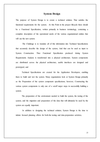 23
System Design
The purpose of System Design is to create a technical solution. That satisfies the
functional requirements for the system. At this Point in the project lifecycle there should
be a Functional Specification, written primarily in business terminology, containing a
complete description of the operational needs of the various organizational entities that
will use the new system.
The Challenge is to translate all of this information into Technical Specifications
that accurately describe the design of the system, And that can be used as input to
System Construction. Thee Functional Specification produced during System
Requirements Analysis is transformed into a physical architecture. System components
are distributed across the physical architecture, usable interfaces are designed and
prototyped, and
Technical Specifications are created for the Application Developers, enabling
them to build and test the system. Many organizations look at System Design primarily
as the Preparation of the system component specifications; however, Constructing the
various system components is only one of a setoff major steps in successfully building a
system.
The preparation of the environment needed to build the system, the testing of the
system, and the migration and preparation of the data that will ultimately be used by the
system are equally important.
In addition to designing the technical solution, System Design is the time to
initiate focused planning efforts for both the testing and data preparation activities.
 
