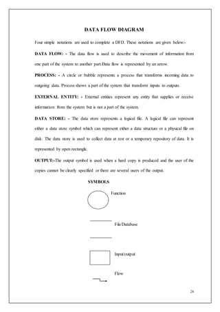 24
DATA FLOW DIAGRAM
Four simple notations are used to complete a DFD. These notations are given below:-
DATA FLOW: - The data flow is used to describe the movement of information from
one part of the system to another part.Data flow is represented by an arrow.
PROCESS: - A circle or bubble represents a process that transforms incoming data to
outgoing data. Process shows a part of the system that transform inputs to outputs.
EXTERNAL ENTITY: - External entities represent any entity that supplies or receive
information from the system but is not a part of the system.
DATA STORE: - The data store represents a logical file. A logical file can represent
either a data store symbol which can represent either a data structure or a physical file on
disk. The data store is used to collect data at rest or a temporary repository of data. It is
represented by open rectangle.
OUTPUT:-The output symbol is used when a hard copy is produced and the user of the
copies cannot be clearly specified or there are several users of the output.
SYMBOLS
Function
File/Database
Input/output
Flow
 