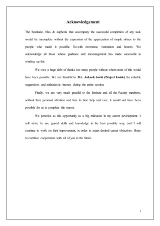 3
Acknowledgement
The beatitude, bliss & euphoria that accompany the successful completion of any task
would be incomplete without the expression of the appreciation of simple virtues to the
people who made it possible. So,with reverence, veneration and honors. We
acknowledge all those whose guidance and encouragement has made successful in
winding up this.
We owe a huge debt of thanks too many people without whom none of this would
have been possible. We are thankful to Mr. Ankush Joshi (Project Guide) for valuable
suggestions and enthusiastic interest during the entire session.
Finally, we are very much grateful to the Institute and all the Faculty members,
without their personal attention and time to time help and care, it would not have been
possible for us to complete this report.
We perceive as this opportunity as a big milestone in my career development. I
will strive to use gained skills and knowledge in the best possible way, and I will
continue to work on their improvement, in order to attain desired career objectives. Hope
to continue cooperation with all of you in the future.
 