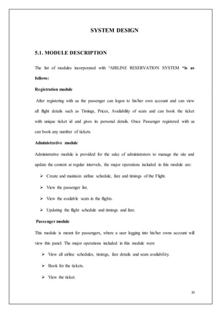 30
SYSTEM DESIGN
5.1. MODULE DESCRIPTION
The list of modules incorporated with “AIRLINE RESERVATION SYSTEM “is as
follows:
Registration module
After registering with us the passenger can logon to his/her own account and can view
all flight details such as Timings, Prices, Availability of seats and can book the ticket
with unique ticket id and gives its personal details. Once Passenger registered with us
can book any number of tickets.
Administrative module
Administrative module is provided for the sake of administrators to manage the site and
update the content at regular intervals, the major operations included in this module are:
 Create and maintain airline schedule, fare and timings of the Flight.
 View the passenger list.
 View the available seats in the flights.
 Updating the flight schedule and timings and fare.
Passenger module
This module is meant for passengers, where a user logging into his/her owns account will
view this panel. The major operations included in this module were
 View all airline schedules, timings, fare details and seats availability.
 Book for the tickets.
 View the ticket.
 