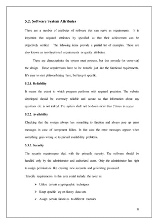 31
5.2. Software System Attributes
There are a number of attributes of software that can serve as requirements. It is
important that required attributes by specified so that their achievement can be
objectively verified. The following items provide a partial list of examples. These are
also known as non-functional requirements or quality attributes.
These are characteristics the system must possess, but that pervade (or cross-cut)
the design. These requirements have to be testable just like the functional requirements.
It’s easy to start philosophizing here, but keep it specific.
5.2.1. Reliability
It means the extent to which program performs with required precision. The website
developed should be extremely reliable and secure so that information about any
questions etc. is not leaked. The system shall not be down more than 2 times in a year.
5.2.2. Availability
Checking that the system always has something to function and always pop up error
messages in case of component failure. In that case the error messages appear when
something goes wrong so to prevail availability problems.
5.3.3. Security
The security requirements deal with the primarily security. The software should be
handled only by the administrator and authorized users. Only the administrator has right
to assign permissions like creating new accounts and generating password.
Specific requirements in this area could include the need to:
 Utilize certain cryptographic techniques
 Keep specific log or history data sets
 Assign certain functions to different modules
 