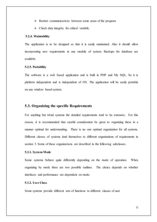 32
 Restrict communications between some areas of the program
 Check data integrity for critical variable.
5.2.4. Maintability
The application is to be designed so that it is easily maintained. Also it should allow
incorporating new requirements in any module of system. Backups for database are
available.
5.2.5. Portability
The software is a web based application and is built in PHP and My SQL. So it is
platform independent and is independent of OS. The application will be easily portable
on any window based system.
5.3. Organizing the specific Requirements
For anything but trivial systems the detailed requirements tend to be extensive. For this
reason, it is recommended that careful consideration be given to organizing these in a
manner optimal for understanding. There is no one optimal organization for all systems.
Different classes of systems lend themselves to different organizations of requirements in
section 3. Some of these organizations are described in the following subclasses.
5.3.1. System Mode
Some systems behave quite differently depending on the mode of operation. When
organizing by mode there are two possible outlines. The choice depends on whether
interfaces and performance are dependent on mode.
5.3.2. User Class
Some systems provide different sets of functions to different classes of user
 