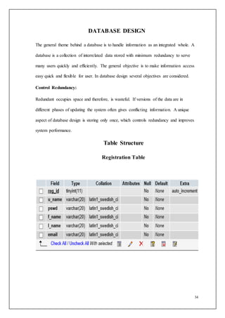 34
DATABASE DESIGN
The general theme behind a database is to handle information as an integrated whole. A
database is a collection of interrelated data stored with minimum redundancy to serve
many users quickly and efficiently. The general objective is to make information access
easy quick and flexible for user. In database design several objectives are considered.
Control Redundancy:
Redundant occupies space and therefore, is wasteful. If versions of the data are in
different phases of updating the system often gives conflicting information. A unique
aspect of database design is storing only once, which controls redundancy and improves
system performance.
Table Structure
Registration Table
 
