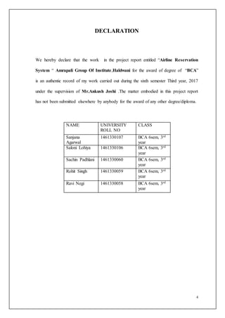 4
DECLARATION
We hereby declare that the work in the project report entitled “Airline Reservation
System “ Amrapali Group Of Institute,Haldwani for the award of degree of “BCA”
is an authentic record of my work carried out during the sixth semester Third year, 2017
under the supervision of Mr.Ankush Joshi .The matter embodied in this project report
has not been submitted elsewhere by anybody for the award of any other degree/diploma.
NAME UNIVERSITY
ROLL NO
CLASS
Sanjana
Agarwal
1461330107 BCA 6sem, 3rd
year
Saloni Lohiya 1461330106 BCA 6sem, 3rd
year
Sachin Padhlani 1461330060 BCA 6sem, 3rd
year
Rohit Singh 1461330059 BCA 6sem, 3rd
year
Ravi Negi 1461330058 BCA 6sem, 3rd
year
 