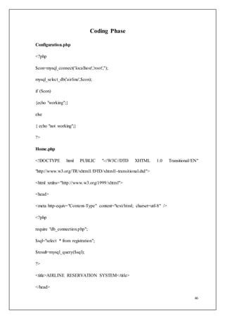 46
Coding Phase
Configuration.php
<?php
$con=mysql_connect('localhost','root','');
mysql_select_db('airline',$con);
if ($con)
{echo "working";}
else
{ echo "not working";}
?>
Home.php
<!DOCTYPE html PUBLIC "-//W3C//DTD XHTML 1.0 Transitional//EN"
"http://www.w3.org/TR/xhtml1/DTD/xhtml1-transitional.dtd">
<html xmlns="http://www.w3.org/1999/xhtml">
<head>
<meta http-equiv="Content-Type" content="text/html; charset=utf-8" />
<?php
require "db_connection.php";
$sql="select * from registration";
$result=mysql_query($sql);
?>
<title>AIRLINE RESERVATION SYSTEM</title>
</head>
 