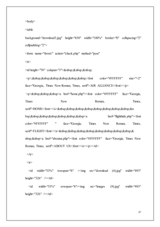 47
<body>
<table
background="download3.jpg" height="650" width="100%" border="0" cellspacing="2"
cellpadding="2">
<form name="form1" action="check.php" method="post"
<tr>
<td height="70" colspan="3">&nbsp;&nbsp;&nbsp;
<p>;&nbsp;&nbsp;&nbsp;&nbsp;&nbsp;&nbsp;<font color="#FFFFFF" size="+2"
face="Georgia, Times New Roman, Times, serif">AIR ALLIANCE</font></p>
<p>&nbsp;&nbsp;&nbsp<a href="home.php"><font color="#FFFFFF" face="Georgia,
Times New Roman, Times,
serif">HOME</font></a>&nbsp;&nbsp;&nbsp;&nbsp;&nbsp;&nbsp;&nbsp;&nbsp;&n
bsp;&nbsp;&nbsp;&nbsp;&nbsp;&nbsp;&nbsp<a href="flighthide.php"><font
color="#FFFFFF" " face="Georgia, Times New Roman, Times,
serif">FLIGHT</font></a>&nbsp;&nbsp;&nbsp;&nbsp;&nbsp;&nbsp;&nbsp;&nbsp;&
nbsp;&nbsp<a href="aboutus.php"><font color="#FFFFFF" face="Georgia, Times New
Roman, Times, serif">ABOUT US</font></a></p></td>
</tr>
<tr>
<td width="33%" rowspan="6" ><img src="download (4).jpg" width="493"
height="326" /></td>
<td width="33%" rowspan="6"><img src="images (9).jpg" width="493"
height="326" /></td>
 