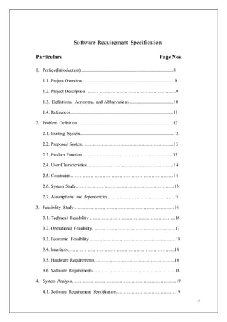 5
Software Requirement Specification
Particulars Page Nos.
1. Preface(Introduction).................................................................................8
1.1. Project Overview.................................................................................9
1.2. Project Description ………………………………………………….9
1.3. Definitions, Acronyms, and Abbreviations.......................................10
1.4. References..........................................................................................11
2. Problem Definition....................................................................................12
2.1. Existing System..................................................................................12
2.2. Proposed System…………………………………………………....13
2.3. Product Function…………………………………………………....13
2.4. User Characteristics…………………………………………………14
2.5. Constraints…………………………………………………………..14
2.6. System Study………………………………………………………..15
2.7. Assumptions and dependencies……………………………………..15
3. Feasibility Study…………………………………………………………16
3.1. Technical Feasibility………………………………………………....16
3.2. Operational Feasibility……………………………………………….17
3.3. Economic Feasibility…………………………………………………18
3.4. Interfaces…………………………………………………………….18
3.5. Hardware Requirements……………………………………………..18
3.6. Software Requirements……………………………………………....18
4. System Analysis…………………………………………………………...19
4.1. Software Requirement Specification…………………………………19
 