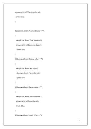 51
document.form1.Username.focus();
return false;
}
if(document.form1.Password.value=="")
{
alert("Plese Enter Your password");
document.form1.Password.focus();
return false;
}
if(document.form1.Fname.value=="")
{
alert("Plese Enter first name");
document.form1.Fname.focus();
return false;
}
if(document.form1.lname.value=="")
{
alert("Plese Enter your last name");
document.form1.lname.focus();
return false;
}
if(document.form1.email.value=="")
 