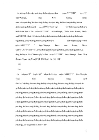 53
<p>;&nbsp;&nbsp;&nbsp;&nbsp;&nbsp;&nbsp;<font color="#FFFFFF" size="+2"
face="Georgia, Times New Roman, Times,
serif">&nbsp;&nbsp;&nbsp;&nbsp;&nbsp;&nbsp;&nbsp;&nbsp;&nbsp;&nbsp;&nbsp;
&nbsp;&nbsp;&nbsp;AIR ALLIANCE</font></p> <p>&nbsp;&nbsp;&nbsp<a
href="home.php"><font color="#FFFFFF" face="Georgia, Times New Roman, Times,
serif">HOME</font></a>&nbsp;&nbsp;&nbsp;&nbsp;&nbsp;&nbsp;&nbsp;&nbsp;&n
bsp;&nbsp;&nbsp;&nbsp;&nbsp;&nbsp;&nbsp<a href="flighthide.php"><font
color="#FFFFFF" " face="Georgia, Times New Roman, Times,
serif">FLIGHT</font></a>&nbsp;&nbsp;&nbsp;&nbsp;&nbsp;&nbsp;&nbsp;&nbsp;&
nbsp;&nbsp<a href="aboutus.php"><font color="#FFFFFF" face="Georgia, Times New
Roman, Times, serif">ABOUT US</font></a></p></td>
</tr>
<tr>
<td colspan="2" height="60" align="left"><font color="#FFFFFF" face="Georgia,
Times New Roman, Times, serif"
size="+1">&nbsp;&nbsp;&nbsp;&nbsp;&nbsp;&nbsp;&nbsp;&nbsp;&nbsp;&nbsp;&nb
sp;&nbsp;&nbsp;&nbsp;&nbsp;&nbsp;&nbsp;&nbsp;&nbsp;&nbsp;&nbsp;&nbsp;&nbs
p;&nbsp;&nbsp;&nbsp;&nbsp;&nbsp;&nbsp;&nbsp;&nbsp;&nbsp;&nbsp;&nbsp;&nbs
p;&nbsp;&nbsp;&nbsp;&nbsp;&nbsp;&nbsp;&nbsp;&nbsp;&nbsp;&nbsp;&nbsp;&nbs
p;&nbsp;&nbsp;&nbsp;&nbsp;&nbsp;&nbsp;&nbsp;&nbsp;&nbsp;&nbsp;&nbsp;&nbs
p;&nbsp;&nbsp;&nbsp;&nbsp;&nbsp;&nbsp;&nbsp;&nbsp;&nbsp;&nbsp;&nbsp;&nbs
p;&nbsp;&nbsp;&nbsp;&nbsp;&nbsp;&nbsp;&nbsp;&nbsp;&nbsp;&nbsp;&nbsp;&nbs
p;&nbsp;&nbsp;&nbsp;&nbsp;&nbsp;&nbsp;&nbsp;&nbsp;&nbsp;&nbsp;&nbsp;&nbs
p;&nbsp;&nbsp;&nbsp;&nbsp;&nbsp;&nbsp;&nbsp;&nbsp;&nbsp;&nbsp;&nbsp;&nbs
p;&nbsp;User Registration</font></td>
 