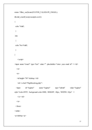 57
return !!filter_var($email,FLITER_VALIDATE_EMAIL);
if(valid_email('you@example.com'))
{
echo 'Valid';
}
else
{
echo 'Not Valid';
}
}
</script>
<input name="email" type="text" value="" placeholder="enter your email id" /></td>
</tr>
<tr>
<td height="50">&nbsp;</td>
<td><a href="flightbooking.php">
<input id="register" name="register" type="submit" value="register"
style="color:#FFF; background-color:#000; HEIGHT: 40px; WIDTH: 65px" />
</a></td>
</tr>
</form>
</table>
<p>&nbsp;</p>
 