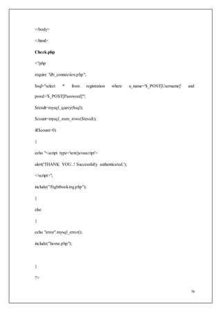 58
</body>
</html>
Check.php
<?php
require "db_connection.php";
$sql="select * from registration where u_name='$_POST[Username]' and
pswd='$_POST[Password]'";
$result=mysql_query($sql);
$count=mysql_num_rows($result);
if($count>0)
{
echo "<script type='text/javascript'>
alert('THANK YOU..! Successfully authenticated.');
</script>";
include("flightbooking.php");
}
else
{
echo "error".mysql_error();
include("home.php");
}
?>
 
