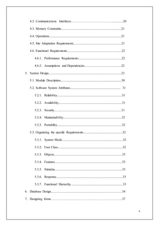 6
4.2. Communications Interfaces………………………………….............20
4.3. Memory Constraints...........................................................................21
4.4. Operations..........................................................................................21
4.5. Site Adaptation Requirements............................................................21
4.6. Functional Requirements....................................................................22
4.6.1. Performance Requirements......................................................22
4.6.2. Assumptions and Dependencies..............................................22
5. System Design...........................................................................................23
5.1. Module Description............................................................................30
5.2. Software System Attributes............................................................... 31
5.2.1. Reliability.................................................................................31
5.2.2. Availability...............................................................................31
5.2.3. Security....................................................................................31
5.2.4. Maintainability.........................................................................32
5.2.5. Portability.................................................................................32
5.3. Organizing the specific Requirements.................................................32
5.3.1. System Mode............................................................................32
5.3.2. User Class.................................................................................32
5.3.3. Objects.....................................................................................33
5.3.4. Features....................................................................................33
5.3.5. Stimulus....................................................................................33
5.3.6. Response...................................................................................33
5.3.7. Functional Hierarchy.................................................................33
6. Database Design.........................................................................................34
7. Designing forms………………………………………………………….37
 
