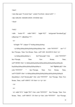 60
<head>
<meta http-equiv="Content-Type" content="text/html; charset=utf-8" />
<title>AIRLINE RESERVATION SYSTEM</title>
</head>
<body>
<table border="0" width="100%" height="622" background="download3.jpg"
cellspacing="2" cellpadding="2">
<tr>
<td height="70" colspan="2">&nbsp;&nbsp;&nbsp;
<p>&nbsp;&nbsp;&nbsp;&nbsp;&nbsp;&nbsp;<font color="#FFFFFF" size="+2"
face="Georgia, Times New Roman, Times, serif">AIR ALLIANCE</font></p>
<p>&nbsp;&nbsp;&nbsp<a href="home.php"><font color="#FFFFFF"
face="Georgia, Times New Roman, Times,
serif">HOME</font></a>&nbsp;&nbsp;&nbsp;&nbsp;&nbsp;&nbsp;&nbsp;&nbsp;&n
bsp;&nbsp;&nbsp;&nbsp;&nbsp;&nbsp;&nbsp<a href="flighthide.php"><font
color="#FFFFFF" " face="Georgia, Times New Roman, Times,
serif">FLIGHT</font></a>&nbsp;&nbsp;&nbsp;&nbsp;&nbsp;&nbsp;&nbsp;&nbsp;&
nbsp;&nbsp<a href="aboutus.php"><font color="#FFFFFF" face="Georgia, Times New
Roman, Times, serif">ABOUT US</font></a></p></td>
</tr>
<tr>
<td width="61%" height="201"><font color="#FFFFFF" face="Georgia, Times New
Roman, Times, serif">ABOUT US</font><p><font color="#FFFFFF" face="Georgia,
 