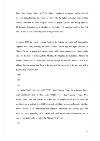 61
Times New Roman, Times, serif">Air Alliance mission is to become India's preferred
low cost airline,delivering the lowest air fares with the highest consumer value to price
senstive consumers to fulfil's everyone dream of flying.it operates 306 weekly flights to
42 domestic destinations as a subsidiary of Air India.[4] It operates mostly in Tier-2 &
Tier-3 Cities in India connecting them to major metro cities.
In March 2017 the carrier reverted back to its Alliance Air name and introduced a
simplified new livery featuring Air India's former Centaur logo.The flight schedules of
Alliance Air are structured in a manner which enables easy connections to / from smaller
cities via the hubs of Delhi, Kolkata, Mumbai, & Bengaluru & Hyderabad. Alliance Air
provides connections to International stations through its hubs.Air Alliance vision is to
address that and ensure that flying is for everyone.The power to fly for everyone with a
dynamic fare structure</font>
</td>
</tr>
<tr>
<td height="149"><font color="#FFFFFF" face="Georgia, Times New Roman, Times,
serif">CARRIERS</font><p><font color="#FFFFFF" face="Georgia, Times New
Roman, Times, serif">Air Alliance,we believe that our people are our greatest asset. We
are always on a lookout for a highly motivated individuals who can collaborate with like-
minded people. In an environment that embraces individuality and rewards your best
work. A career opportunity at air alliance will entail you to unlimited opportunity and a
host of benefits,Come,be a part of Air Alliance</font></td>
</tr>
 