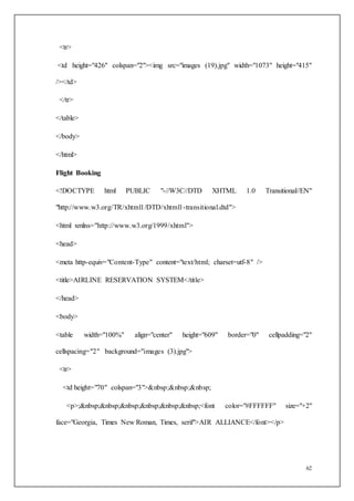 62
<tr>
<td height="426" colspan="2"><img src="images (19).jpg" width="1073" height="415"
/></td>
</tr>
</table>
</body>
</html>
Flight Booking
<!DOCTYPE html PUBLIC "-//W3C//DTD XHTML 1.0 Transitional//EN"
"http://www.w3.org/TR/xhtml1/DTD/xhtml1-transitional.dtd">
<html xmlns="http://www.w3.org/1999/xhtml">
<head>
<meta http-equiv="Content-Type" content="text/html; charset=utf-8" />
<title>AIRLINE RESERVATION SYSTEM</title>
</head>
<body>
<table width="100%" align="center" height="609" border="0" cellpadding="2"
cellspacing="2" background="images (3).jpg">
<tr>
<td height="70" colspan="3">&nbsp;&nbsp;&nbsp;
<p>;&nbsp;&nbsp;&nbsp;&nbsp;&nbsp;&nbsp;<font color="#FFFFFF" size="+2"
face="Georgia, Times New Roman, Times, serif">AIR ALLIANCE</font></p>
 