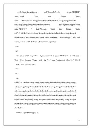 63
<p>&nbsp;&nbsp;&nbsp<a href="home.php"><font color="#FFFFFF"
face="Georgia, Times New Roman, Times,
serif">HOME</font></a>&nbsp;&nbsp;&nbsp;&nbsp;&nbsp;&nbsp;&nbsp;&nbsp;&n
bsp;&nbsp;&nbsp;&nbsp;&nbsp;&nbsp;&nbsp;<a href="flightbooking.php"><font
color="#FFFFFF" " face="Georgia, Times New Roman, Times,
serif">FLIGHT</font></a>&nbsp;&nbsp;&nbsp;&nbsp;&nbsp;&nbsp;&nbsp;&nbsp;&
nbsp;&nbsp<a href="aboutus.php"><font color="#FFFFFF" face="Georgia, Times New
Roman, Times, serif">ABOUT US</font></a></p></td>
</tr>
<tr>
<td colspan="2" height="25" align="center"><font color="#FFFFFF" face="Georgia,
Times New Roman, Times, serif" size="+1" style="background-color:#000">BOOK
YOUR FLIGHT</font></td>
</tr>
<tr>
<td
width="554">&nbsp;&nbsp;&nbsp;&nbsp;&nbsp;&nbsp;&nbsp;&nbsp;&nbsp;&nbsp;
&nbsp;&nbsp;&nbsp;&nbsp;&nbsp;&nbsp;&nbsp;&nbsp;&nbsp;&nbsp;&nbsp;&nbsp;
&nbsp;&nbsp;&nbsp;&nbsp;&nbsp;&nbsp;&nbsp;&nbsp;nbsp;&nbsp;&nbsp;&nbsp;&
nbsp;&nbsp;&nbsp;&nbsp;&nbsp;&nbsp;&nbsp;&nbsp;&nbsp;&nbsp;&nbsp;&nbsp;&
nbsp;&nbsp;&nbsp;&nbsp;&nbsp;&nbsp;&nbsp;&nbsp;&nbsp;&nbsp;&nbsp;&nbsp;&
nbsp;&nbsp;&nbsp;&nbsp;&nbsp;&nbsp;&nbsp;&nbsp;&nbsp;&nbsp;&nbsp;&nbsp;&
nbsp;&nbsp;
<a href="flightbooking.php">
 
