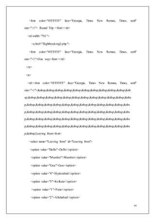 64
<font color="#FFFFFF" face="Georgia, Times New Roman, Times, serif"
size="+1"> Round Trip </font></td>
<td width="761">
<a href="flightbooking2.php">
<font color="#FFFFFF" face="Georgia, Times New Roman, Times, serif"
size="+1">One way</font></td>
</tr>
<tr>
<td><font color="#FFFFFF" face="Georgia, Times New Roman, Times, serif"
size="+1">&nbsp;&nbsp;&nbsp;&nbsp;&nbsp;&nbsp;&nbsp;&nbsp;&nbsp;&nbsp;&nb
sp;&nbsp;&nbsp;&nbsp;&nbsp;&nbsp;&nbsp;&nbsp;&nbsp;&nbsp;&nbsp;&nbsp;&nbs
p;&nbsp;&nbsp;&nbsp;&nbsp;&nbsp;&nbsp;&nbsp;&nbsp;&nbsp;&nbsp;&nbsp;&nbs
p;&nbsp;&nbsp;&nbsp;&nbsp;&nbsp;&nbsp;&nbsp;&nbsp;&nbsp;&nbsp;&nbsp;&nbs
p;&nbsp;&nbsp;&nbsp;&nbsp;&nbsp;&nbsp;&nbsp;&nbsp;&nbsp;&nbsp;&nbsp;&nbs
p;&nbsp;&nbsp;&nbsp;&nbsp;&nbsp;&nbsp;&nbsp;&nbsp;&nbsp;&nbsp;&nbsp;&nbs
p;&nbsp;Leaving from</font>
<select name="Leaving from" id="Leaving from">
<option value="Delhi">Delhi</option>
<option value="Mumbai">Mumbai</option>
<option value="Goa">Goa</option>
<option value="4">Hyderabad</option>
<option value="5">Kolkata</option>
<option value="1">Pune</option>
<option value="2">Allahabad</option>
 