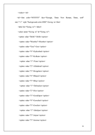 66
</select></td>
<td><font color="#FFFFFF" face="Georgia, Times New Roman, Times, serif"
size="+1" style="background-color:#000">Going to</font>
<label for="Going to"></label>
<select name="Going to" id="Going to">
<option value="Delhi">Delhi</option>
<option value="Mumbai">Mumbai</option>
<option value="Goa">Goa</option>
<option value="4">Hyderabad</option>
<option value="5">Kolkata</option>
<option value="1">Pune</option>
<option value="2">Allahabad</option>
<option value="3">Bengaluru</option>
<option value="4">Bhopal</option>
<option value="5">Bhuj</option>
<option value="1">Dehradun</option>
<option value="2">Diu</option>
<option value="3">Gorakhpur</option>
<option value="4">Guwahati</option>
<option value="5">Gwalior</option>
<option value="1">Jabalpur</option>
<option value="2">Jaipur</option>
<option value="3">Jammu</option>
 