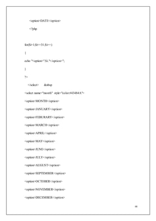 68
<option>DATE</option>
<?php
for($i=1;$i<=31;$i++)
{
echo "<option>".$i."</option>";
}
?>
</select> &nbsp
<select name="month" style="color:#43484A">
<option>MONTH</option>
<option>JANUARY</option>
<option>FEBURARY</option>
<option>MARCH</option>
<option>APRIL</option>
<option>MAY</option>
<option>JUNE</option>
<option>JULY</option>
<option>AUGUST</option>
<option>SEPTEMBER</option>
<option>OCTOBER</option>
<option>NOVEMBER</option>
<option>DECEMBER</option>
 