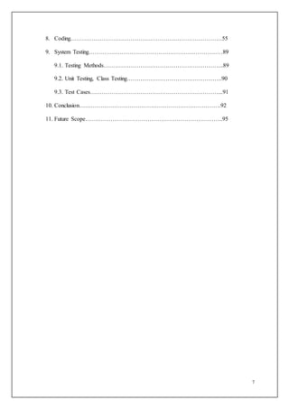 7
8. Coding……………………………………………………………………55
9. System Testing……………………………………………………………89
9.1. Testing Methods……………………………………………………..89
9.2. Unit Testing, Class Testing………………………………………….90
9.3. Test Cases…………………………………………………………...91
10. Conclusion……………………………………………………………….92
11. Future Scope……………………………………………………………..95
 