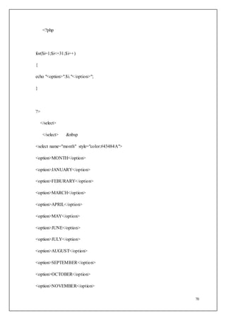 70
<?php
for($i=1;$i<=31;$i++)
{
echo "<option>".$i."</option>";
}
?>
</select>
</select> &nbsp
<select name="month" style="color:#43484A">
<option>MONTH</option>
<option>JANUARY</option>
<option>FEBURARY</option>
<option>MARCH</option>
<option>APRIL</option>
<option>MAY</option>
<option>JUNE</option>
<option>JULY</option>
<option>AUGUST</option>
<option>SEPTEMBER</option>
<option>OCTOBER</option>
<option>NOVEMBER</option>
 